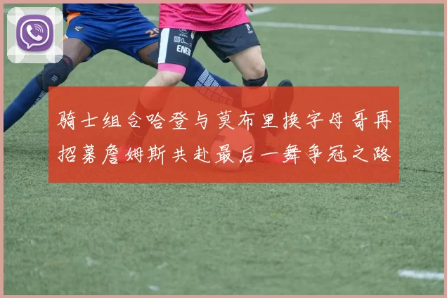 骑士组合哈登与莫布里换字母哥再招募詹姆斯共赴最后一舞争冠之路