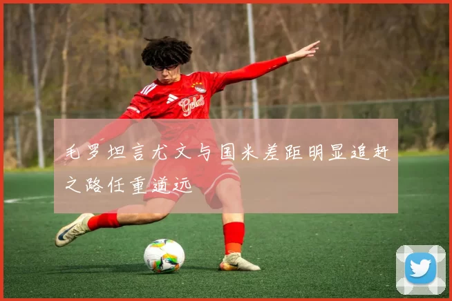 毛罗坦言尤文与国米差距明显追赶之路任重道远