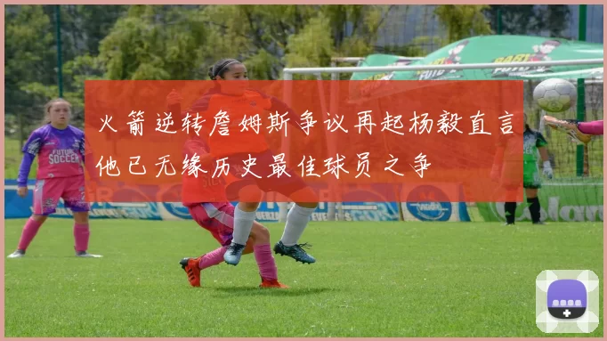 火箭逆转詹姆斯争议再起杨毅直言他已无缘历史最佳球员之争