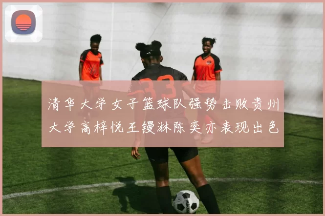清华大学女子篮球队强势击败贵州大学高梓悦王镘淋陈奕亦表现出色贡献显著