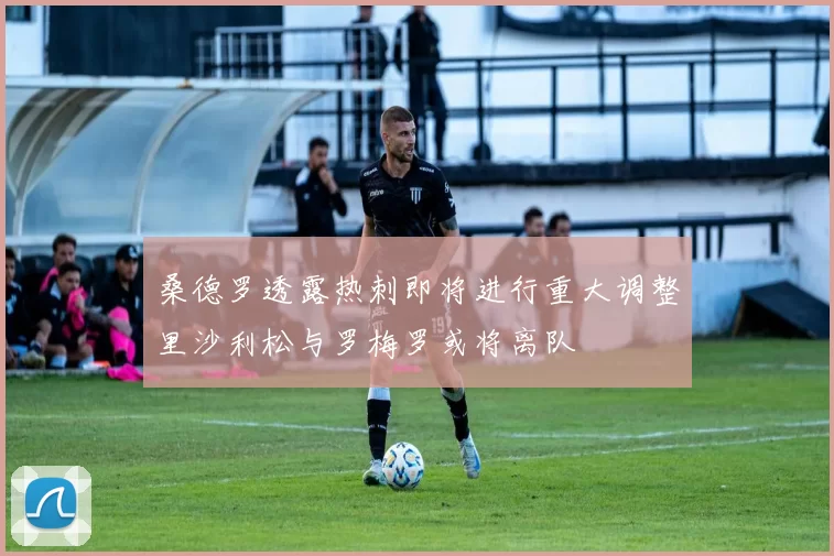 桑德罗透露热刺即将进行重大调整里沙利松与罗梅罗或将离队