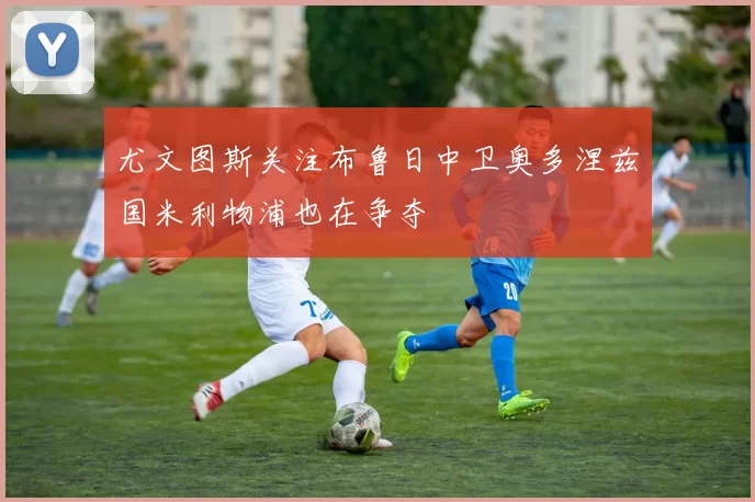 尤文图斯关注布鲁日中卫奥多涅兹国米利物浦也在争夺