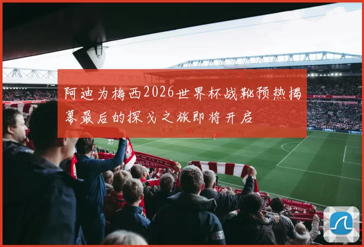 阿迪为梅西2026世界杯战靴预热揭幕最后的探戈之旅即将开启