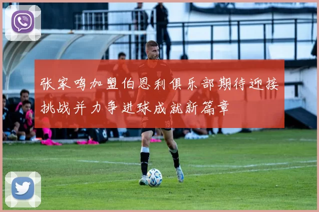 张家鸣加盟伯恩利俱乐部期待迎接挑战并力争进球成就新篇章