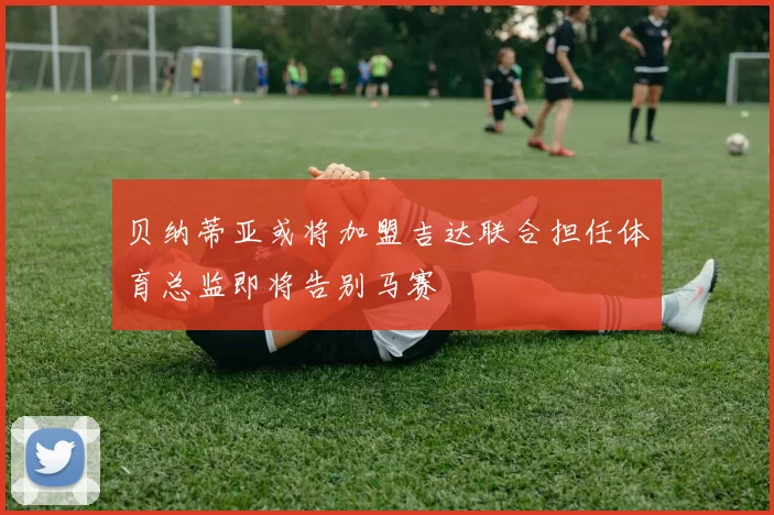 贝纳蒂亚或将加盟吉达联合担任体育总监即将告别马赛