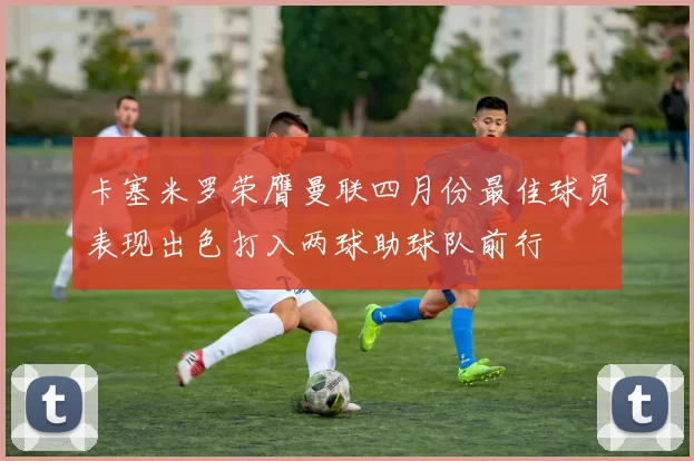 卡塞米罗荣膺曼联四月份最佳球员表现出色打入两球助球队前行